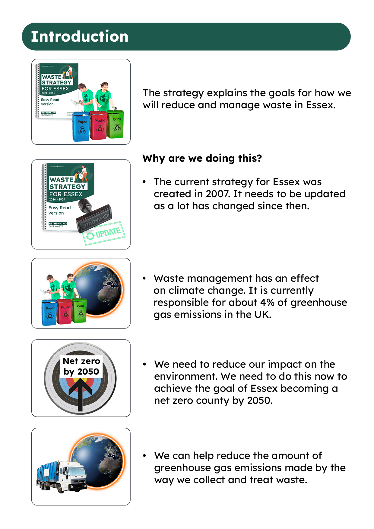 Title: Introduction Image: Document with Waste strategy for Essex title and 2 people sorting through waste and placing into recycling bins. This represents - The strategy explains the goals for how we will reduce and manage waste in Essex. IMAGE: Document with Waste strategy for Essex title with a stamp and the word update next to it. This represents Why are we doing this? • The current strategy for Essex was created in 2007. It needs to be updated as a lot has changed since then. Image: 2 people sorting through waste and placing into recycling bins with an image of the world behind them. This represents Waste management has an effect on climate change. It is currently responsible for about 4% of greenhouse gas emissions in the UK. Image: A target with an arrow pointing to the middle and a title of Net zero by 2050. This represents We need to reduce our impact on the environment. We need to do this now to achieve the goal of Essex becoming a net zero county by 2050. Image: Recycling lorry with an image of the earth behind it. This represents - We can help reduce the amount of greenhouse gas emissions made by the way we collect and treat waste.